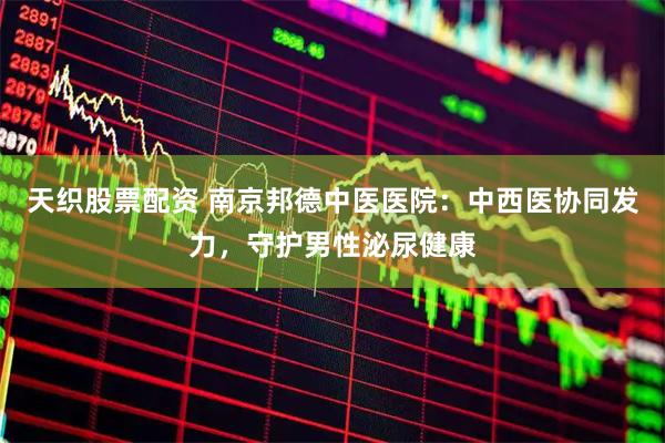 天织股票配资 南京邦德中医医院：中西医协同发力，守护男性泌尿健康