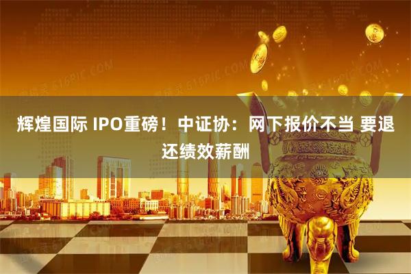 辉煌国际 IPO重磅！中证协：网下报价不当 要退还绩效薪酬