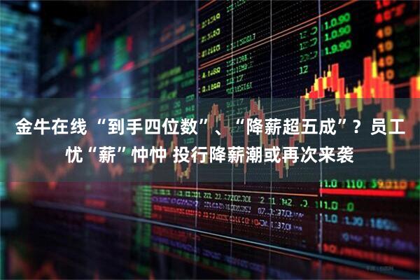 金牛在线 “到手四位数”、“降薪超五成”？员工忧“薪”忡忡 投行降薪潮或再次来袭