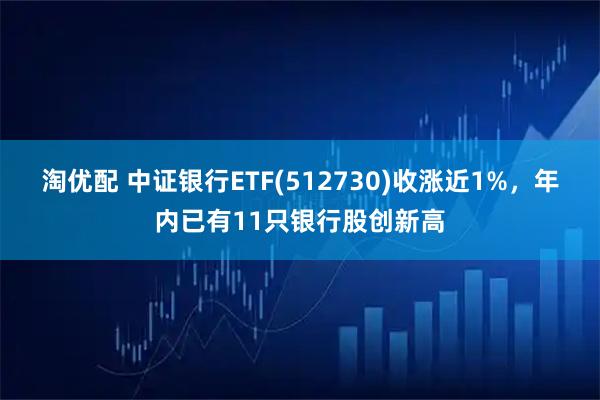 淘优配 中证银行ETF(512730)收涨近1%，年内已有11只银行股创新高