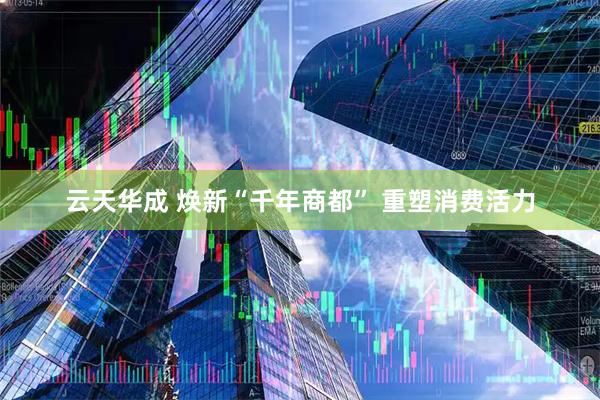 云天华成 焕新“千年商都” 重塑消费活力