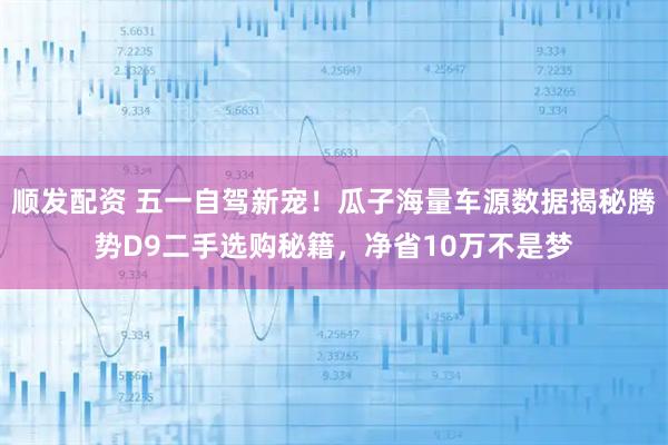 顺发配资 五一自驾新宠！瓜子海量车源数据揭秘腾势D9二手选购秘籍，净省10万不是梦