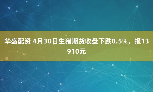华盛配资 4月30日生猪期货收盘下跌0.5%，报13910元