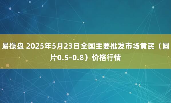 易操盘 2025年5月23日全国主要批发市场黄芪（圆片0.5-0.8）价格行情