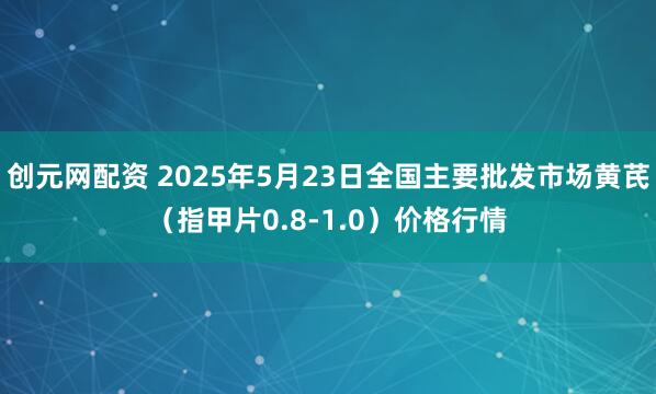 创元网配资 2025年5月23日全国主要批发市场黄芪（指甲片0.8-1.0）价格行情