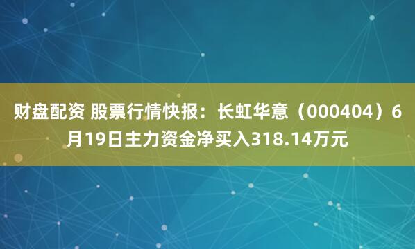 财盘配资 股票行情快报：长虹华意（000404）6月19日主力资金净买入318.14万元