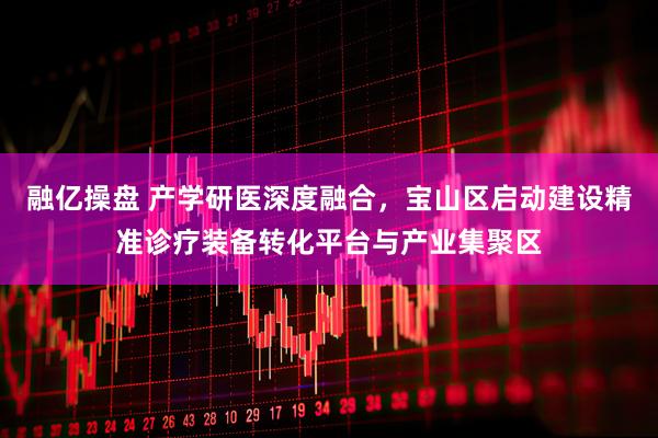 融亿操盘 产学研医深度融合，宝山区启动建设精准诊疗装备转化平台与产业集聚区